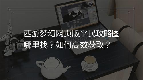 西游梦幻网页版平民攻略图哪里找?如何高效获取?