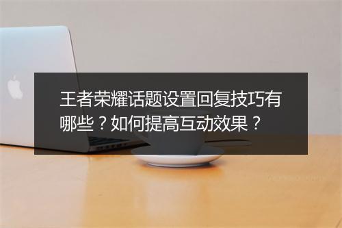 王者荣耀话题设置回复技巧有哪些?如何提高互动效果?