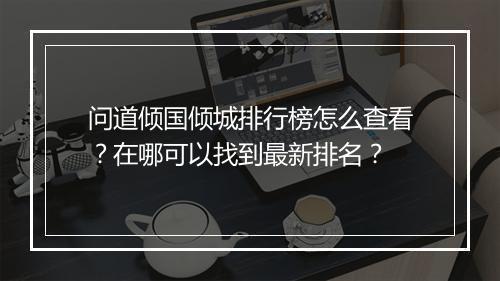 问道倾国倾城排行榜怎么查看?在哪可以找到最新排名?