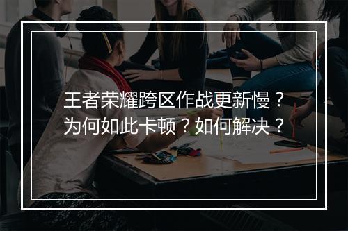 王者荣耀跨区作战更新慢?为何如此卡顿?如何解决?