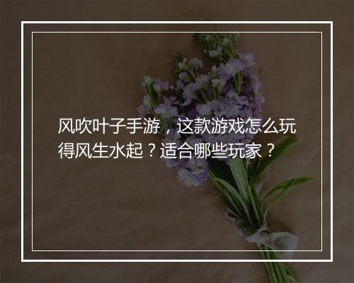 风吹叶子手游,这款游戏怎么玩得风生水起?适合哪些玩家?