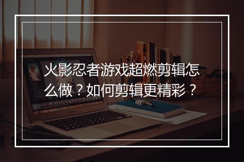 火影忍者游戏超燃剪辑怎么做?如何剪辑更精彩?