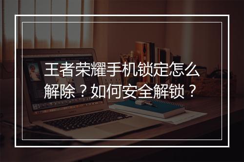 王者荣耀手机锁定怎么解除?如何安全解锁?