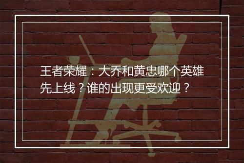 王者荣耀:大乔和黄忠哪个英雄先上线?谁的出现更受欢迎?