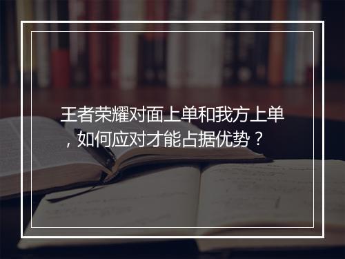 王者荣耀对面上单和我方上单,如何应对才能占据优势?