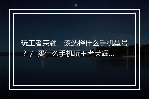 玩王者荣耀,该选择什么手机型号?/ 买什么手机玩王者荣耀更流畅?