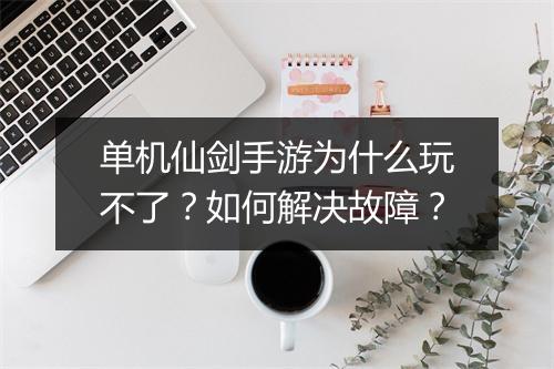 单机仙剑手游为什么玩不了?如何解决故障?