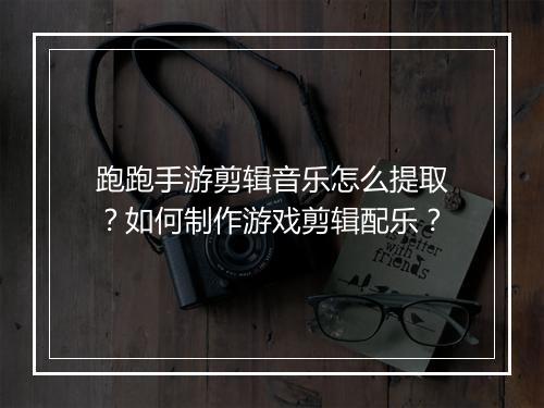 跑跑手游剪辑音乐怎么提取?如何制作游戏剪辑配乐?