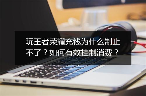 玩王者荣耀充钱为什么制止不了?如何有效控制消费?