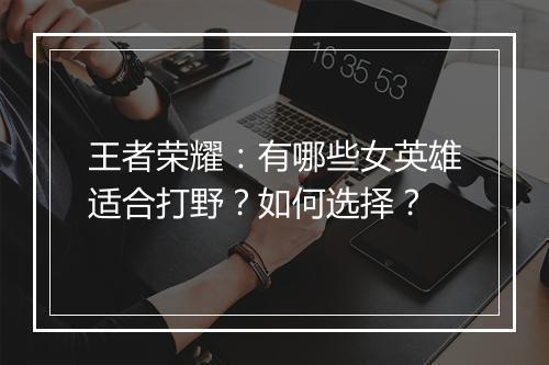 王者荣耀:有哪些女英雄适合打野?如何选择?