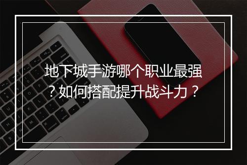 地下城手游哪个职业最强?如何搭配提升战斗力?