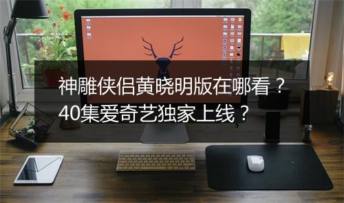 神雕侠侣黄晓明版在哪看？40集爱奇艺独家上线？