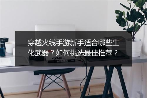 穿越火线手游新手适合哪些生化武器？如何挑选最佳推荐？