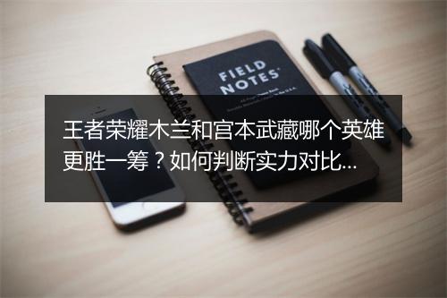 王者荣耀木兰和宫本武藏哪个英雄更胜一筹?如何判断实力对比?