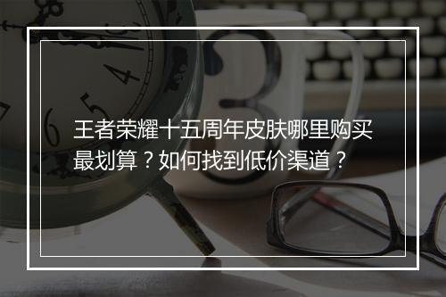 王者荣耀十五周年皮肤哪里购买最划算?如何找到低价渠道?