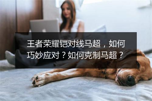 王者荣耀铠对线马超,如何巧妙应对?如何克制马超?