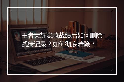 王者荣耀隐藏战绩后如何删除战绩记录？如何彻底清除？