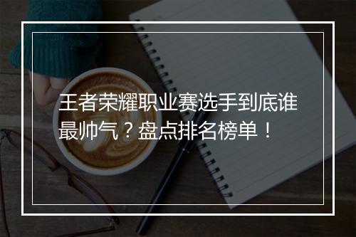 王者荣耀职业赛选手到底谁最帅气?盘点排名榜单!