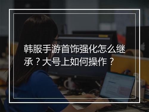 韩服手游首饰强化怎么继承？大号上如何操作？