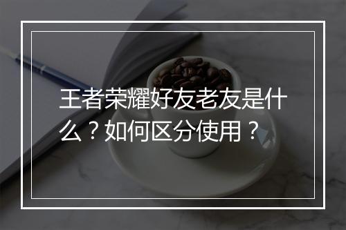 王者荣耀好友老友是什么?如何区分使用?