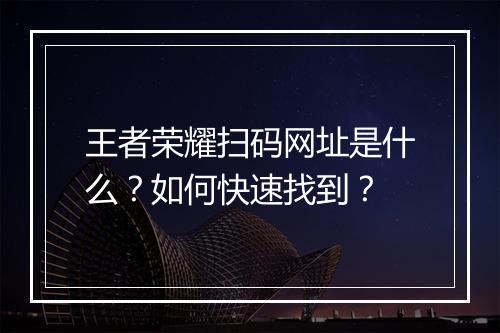王者荣耀扫码网址是什么?如何快速找到?