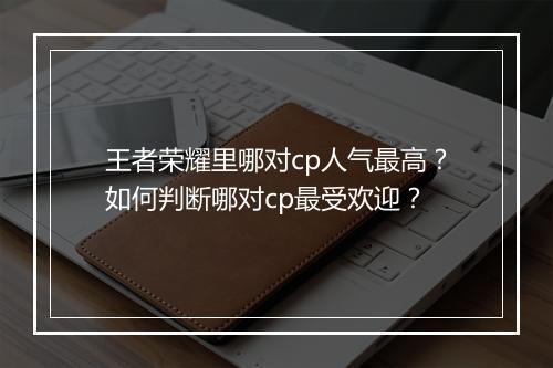 王者荣耀里哪对cp人气最高?如何判断哪对cp最受欢迎?