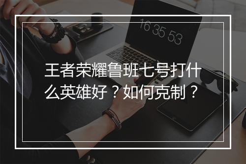 王者荣耀鲁班七号打什么英雄好？如何克制？