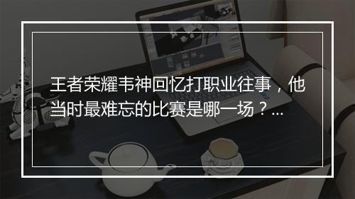 王者荣耀韦神回忆打职业往事,他当时最难忘的比赛是哪一场?为什么?