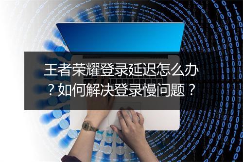 王者荣耀登录延迟怎么办？如何解决登录慢问题？