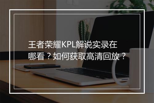 王者荣耀KPL解说实录在哪看?如何获取高清回放?