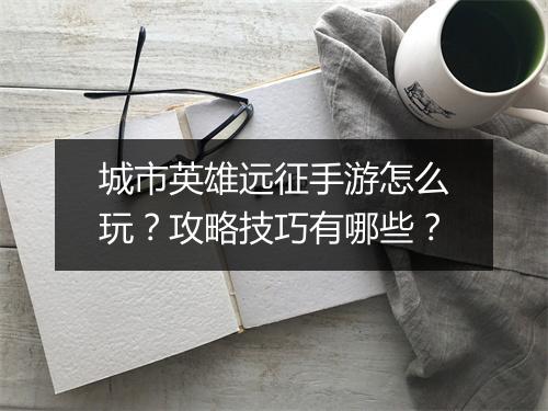 城市英雄远征手游怎么玩?攻略技巧有哪些?