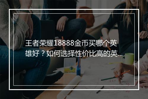 王者荣耀18888金币买哪个英雄好?如何选择性价比高的英雄?