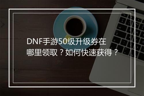 DNF手游50级升级券在哪里领取?如何快速获得?