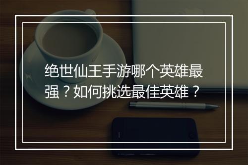 绝世仙王手游哪个英雄最强?如何挑选最佳英雄?