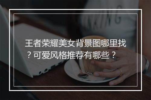 王者荣耀美女背景图哪里找?可爱风格推荐有哪些?