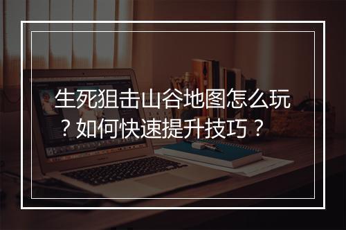 生死狙击山谷地图怎么玩？如何快速提升技巧？