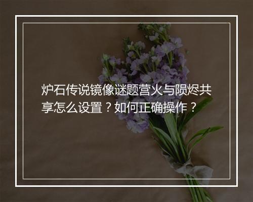 炉石传说镜像谜题营火与陨烬共享怎么设置?如何正确操作?