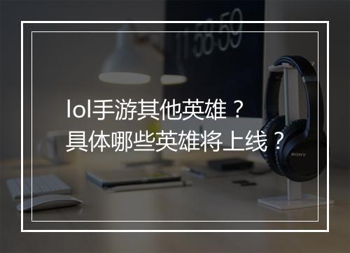 lol手游其他英雄?具体哪些英雄将上线?