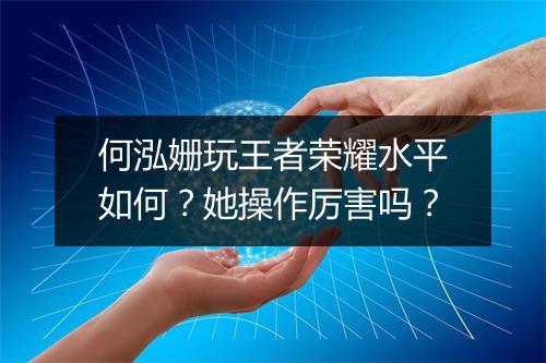 何泓姗玩王者荣耀水平如何?她操作厉害吗?