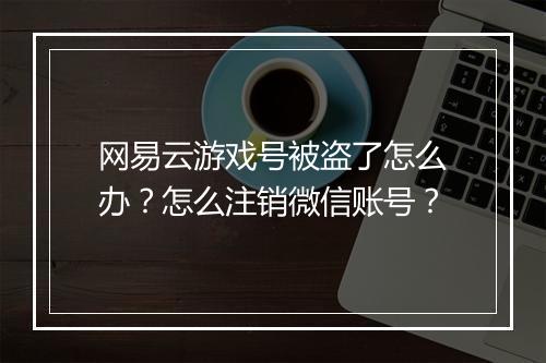 网易云游戏号被盗了怎么办？怎么注销微信账号？