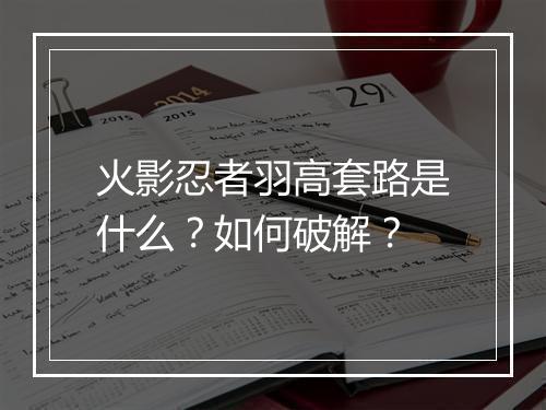 火影忍者羽高套路是什么?如何破解?