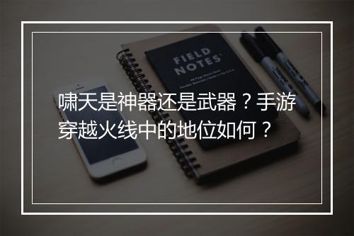 啸天是神器还是武器?手游穿越火线中的地位如何?