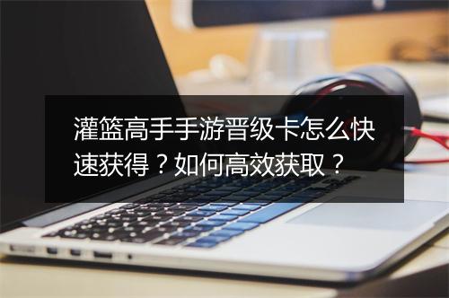 灌篮高手手游晋级卡怎么快速获得？如何高效获取？