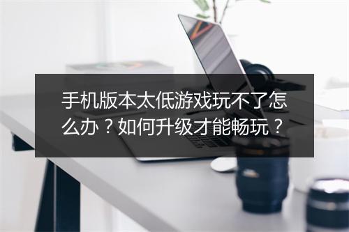 手机版本太低游戏玩不了怎么办？如何升级才能畅玩？