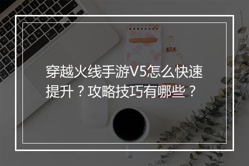 穿越火线手游V5怎么快速提升？攻略技巧有哪些？
