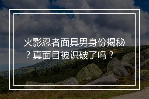 火影忍者面具男身份揭秘？真面目被识破了吗？