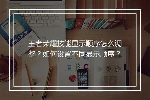 王者荣耀技能显示顺序怎么调整？如何设置不同显示顺序？