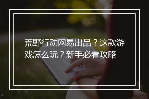 荒野行动网易出品？这款游戏怎么玩？新手必看攻略