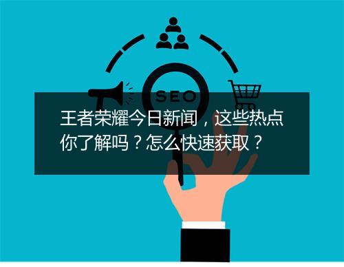 王者荣耀今日新闻，这些热点你了解吗？怎么快速获取？