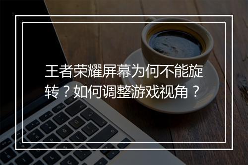 王者荣耀屏幕为何不能旋转？如何调整游戏视角？